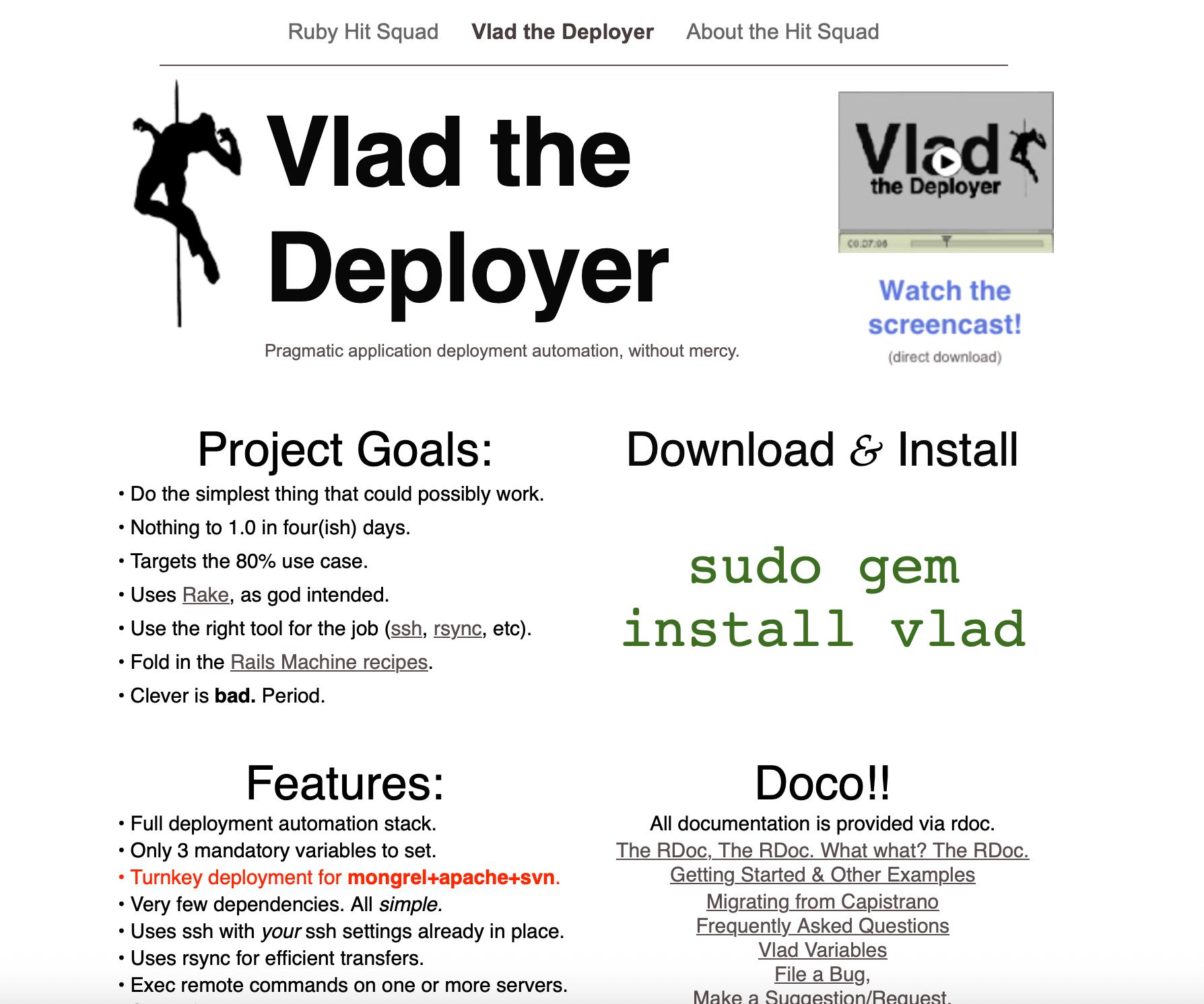 Vlad the Deployer
Pragmatic application deployment automation, without mercy.

(logo is a shape of someone impaled on a stake)

Project Goals:
• Do the simplest thing that could possibly work.
• Nothing to 1.0 in four(ish) days.
• Targets the 80% use case.
• Uses Rake, as god intended.
• Use the right tool for the job (ssh, rsync, etc).
• Fold in the Rails Machine recipes.
• Clever is bad. Period.

Download & Install

sudo gem install vlad

Features:
• Full deployment automation stack.
• Only 3 mandatory variables to set.
• Turnkey deployment for mongrel+apache+svn.
• Very few dependencies. All simple.
• Uses ssh with your ssh settings already in place.
• Uses rsync for efficient transfers.
• Exec remote commands on one or more servers.
• Syncs files to one or more servers.
• Mix and match local and remote tasks.
• Built on rake. Easy!
• Test driven design. Runs in 0.02 seconds.
• Engine is under 500 lines of code.
• Super uper simple.

Doco!!
All documentation is provided via rdoc.
The RDoc, The RDoc. What what? The RDoc.
Getting Started & Other Examples
Migrating from Capistrano
Frequently Asked Questions
Vlad Variables
File a Bug,
Make a Suggestion/Request,
Send us Love/Hate Mail

Special thanks to:
Scott Barron for an awesome project name!
Bradley Taylor for letting us steal from RailsMachine sans-LGPL.